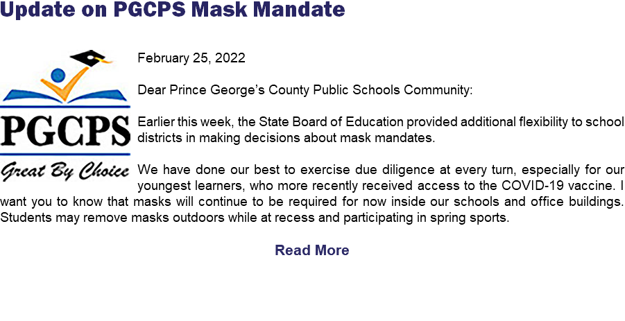 Update on PGCPS Mask Mandate ﷯February 25, 2022 Dear Prince George’s County Public Schools Community: Earlier this week, the State Board of Education provided additional flexibility to school districts in making decisions about mask mandates. We have done our best to exercise due diligence at every turn, especially for our youngest learners, who more recently received access to the COVID-19 vaccine. I want you to know that masks will continue to be required for now inside our schools and office buildings. Students may remove masks outdoors while at recess and participating in spring sports. Read More